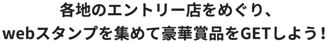 各地のエントリー店をめぐり、webスタンプを集めて豪華賞品をGETしよう！