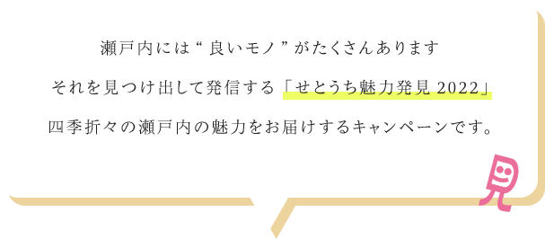 瀬戸内には“良いモノ”がたくさんありますそれを見つけ出して発信する「せとうち魅力発見2022」四季折々の瀬戸内の魅力をお届けするキャンペーンです。