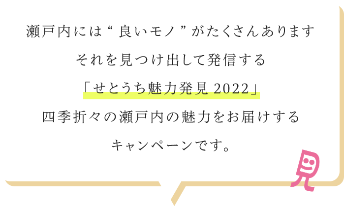 瀬戸内には“良いモノ”がたくさんありますそれを見つけ出して発信する「せとうち魅力発見2022」四季折々の瀬戸内の魅力をお届けするキャンペーンです。