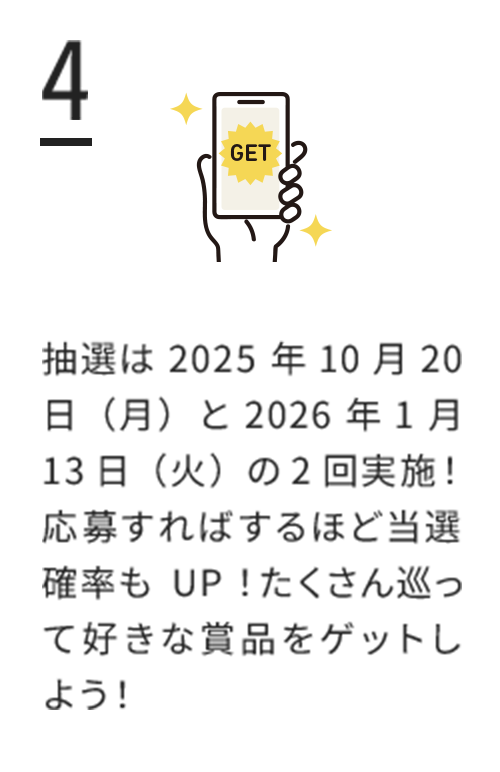 4.抽選は2025年10月20日（月）と2026年1月13日（火）の2回実施！応募すればするほど当選確率もUP！たくさん巡って好きな賞品をゲットしよう！