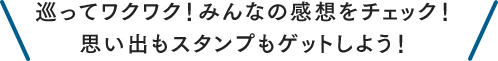 巡ってワクワク！みんなの感想をチェック！思い出もスタンプもゲットしよう！