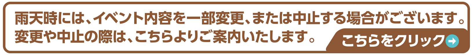 雨天時には、イベント内容を一部変更、または中止する場合がございます。変更や中止の際は、こちらよりご案内いたします。